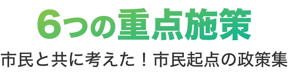 6つの重点施策 市民と共に考えた！市民起点の政策集